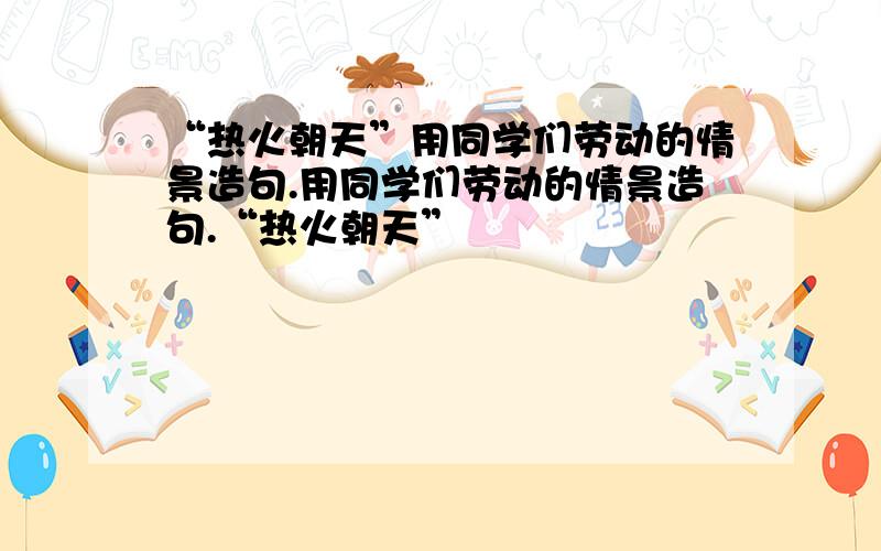 “热火朝天”用同学们劳动的情景造句.用同学们劳动的情景造句.“热火朝天”