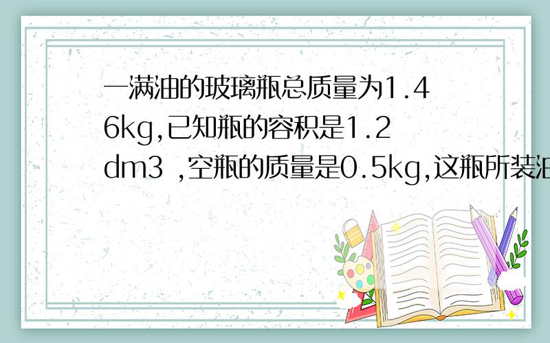 一满油的玻璃瓶总质量为1.46kg,已知瓶的容积是1.2dm3 ,空瓶的质量是0.5kg,这瓶所装油的密度为多少kg/m3要不我今晚上就睡不着觉了!