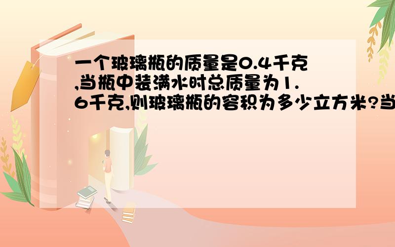 一个玻璃瓶的质量是0.4千克,当瓶中装满水时总质量为1.6千克,则玻璃瓶的容积为多少立方米?当用瓶装满某种液体时,液体和瓶的总质量为2.56千克,则此种液体的密度是多少千克每立方米?快,