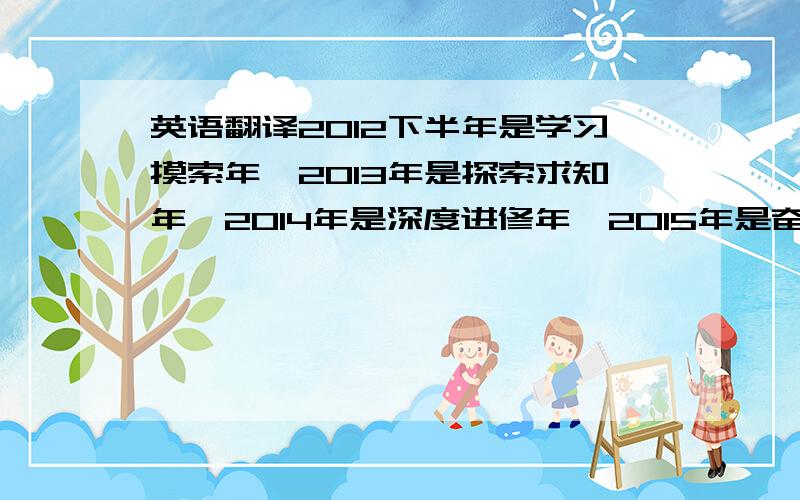 英语翻译2012下半年是学习摸索年,2013年是探索求知年,2014年是深度进修年,2015年是奋斗实现理想年~急求符合句子大意的英文,请大师们帮帮忙,本人都将感激不尽~