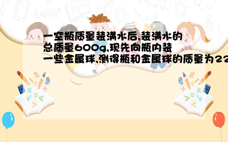 一空瓶质量装满水后,装满水的总质量600g,现先向瓶内装一些金属球,测得瓶和金属球的质量为220克,若在装金属颗粒时再加满水,瓶中金属颗粒和水的总质量为680克,金属颗粒的密度大小