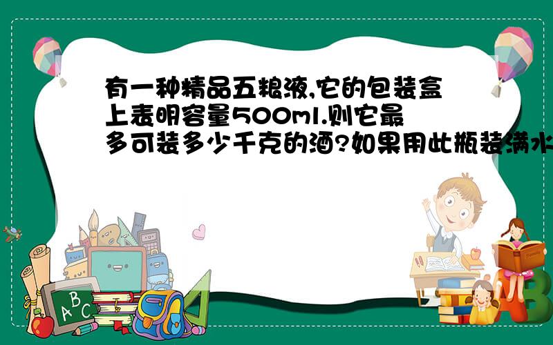 有一种精品五粮液,它的包装盒上表明容量500ml.则它最多可装多少千克的酒?如果用此瓶装满水,则总质量比装满酒时多多少克?（p酒=0.9×10^3kg/m^3）