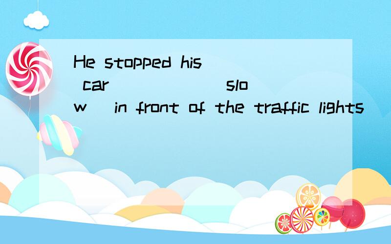 He stopped his car _____(slow) in front of the traffic lights