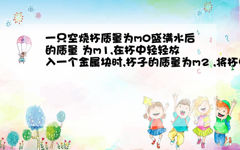 一只空烧杯质量为m0盛满水后的质量 为m1,在杯中轻轻放入一个金属块时,杯子的质量为m2 ,将杯中的金属块取出后,杯子的质量变为m3,试求这种金属块的密度?