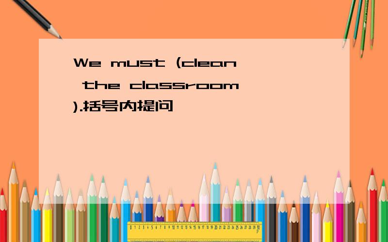 We must (clean the classroom).括号内提问