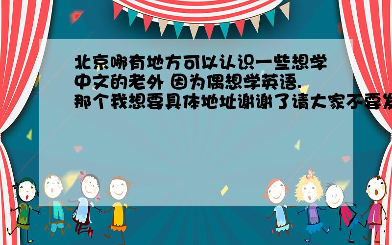 北京哪有地方可以认识一些想学中文的老外 因为偶想学英语.那个我想要具体地址谢谢了请大家不要发广告，没意思！我没钱参加赔训班 偶只要实实在在的答案