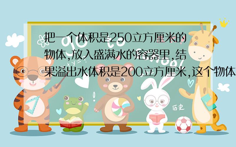 把一个体积是250立方厘米的物体,放入盛满水的容器里,结果溢出水体积是200立方厘米,这个物体的浮沉情况?...这个物体的密度是多少千克每立方米?