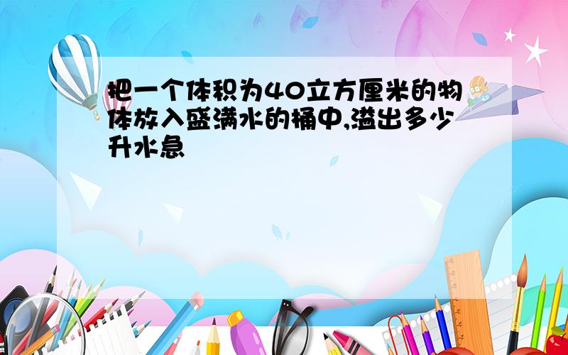 把一个体积为40立方厘米的物体放入盛满水的桶中,溢出多少升水急