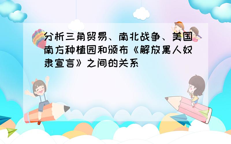 分析三角贸易、南北战争、美国南方种植园和颁布《解放黑人奴隶宣言》之间的关系