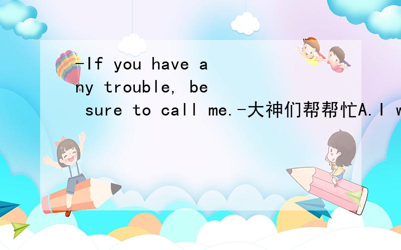 -If you have any trouble, be sure to call me.-大神们帮帮忙A.I will think it over B.I am sorry to hear that C.I have no trouble  D.I will.Thank you very much.