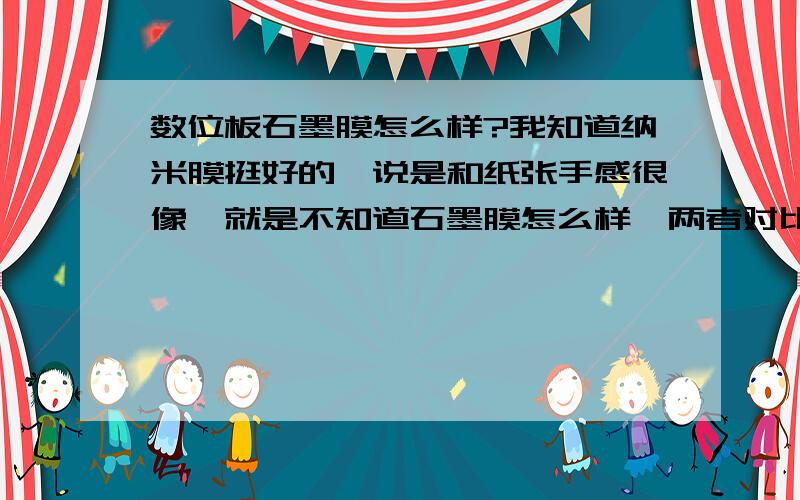 数位板石墨膜怎么样?我知道纳米膜挺好的,说是和纸张手感很像,就是不知道石墨膜怎么样,两者对比谁比较好一点啊?我会加分的,可以说的详细一点么?