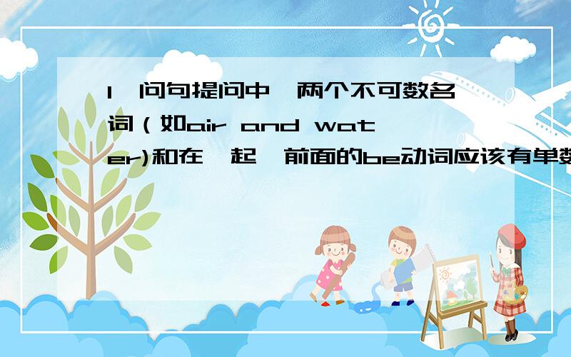 1、问句提问中,两个不可数名词（如air and water)和在一起,前面的be动词应该有单数还是负数?回答时呢?2、问句提问中,两个可数名词在一起,前面的是单数,后面的是复数,be动词应该有单数还是负