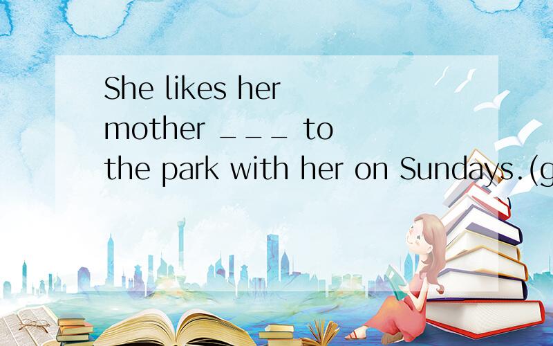 She likes her mother ___ to the park with her on Sundays.(go)