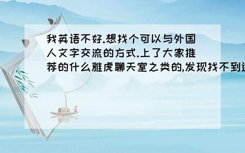 我英语不好.想找个可以与外国人文字交流的方式.上了大家推荐的什么雅虎聊天室之类的,发现找不到进入,而且聊天室也乱乱,想问一下用雅虎通会好一点么?现在是想迫切地提高,以前英语底子