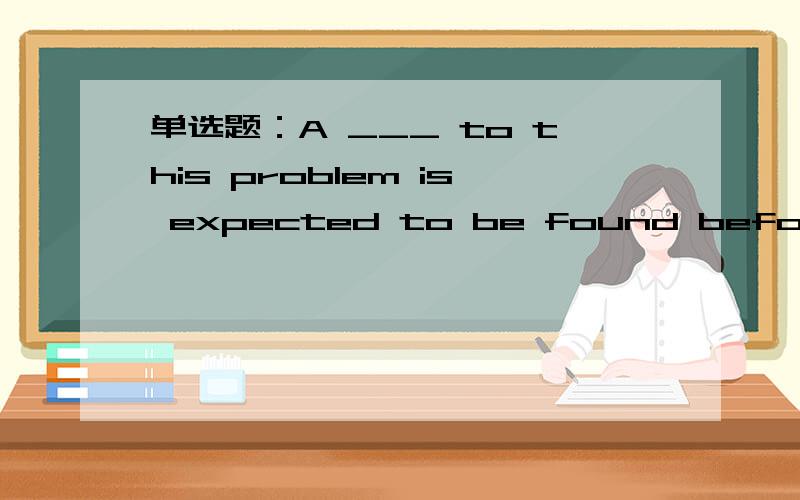 单选题：A ___ to this problem is expected to be found before long.选项:a、result b、response c、settlement d、solution