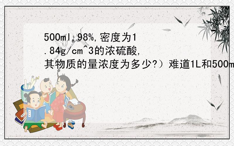 500ml,98%,密度为1.84g/cm^3的浓硫酸,其物质的量浓度为多少?）难道1L和500ml所得物质的量浓度是一样的么？