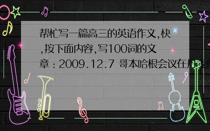 帮忙写一篇高三的英语作文,快,按下面内容,写100词的文章：2009.12.7 哥本哈根会议在丹麦首都召开了；会议上各国代表讨论了气候变化问题,建议发达国家提供资金帮助发展中国家；温总理说