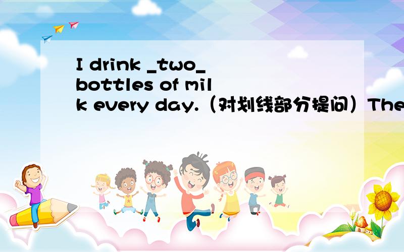 I drink _two_ bottles of milk every day.（对划线部分提问）There is _a_ girl student in the Reading Club.（对划线部分提问）There are some books in Daniel's school bag.（改同义句）Daniel ____________somg books____________ ______