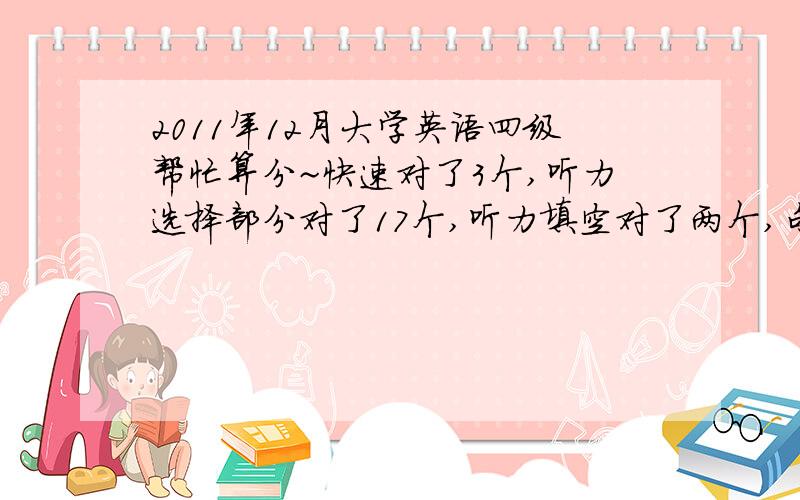 2011年12月大学英语四级帮忙算分~快速对了3个,听力选择部分对了17个,听力填空对了两个,句子算对了一个,选词填空对了2个左右,仔细阅读对了9个,完形填空对了8个,能过么...T_T