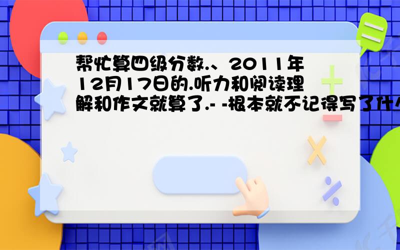 帮忙算四级分数.、2011年12月17日的.听力和阅读理解和作文就算了.- -根本就不记得写了什么.乱七八糟.而且作文还有点偏题.完型我就错了2个.阅读理解错了4个.翻译2个.请问有冒得希望过.= =选