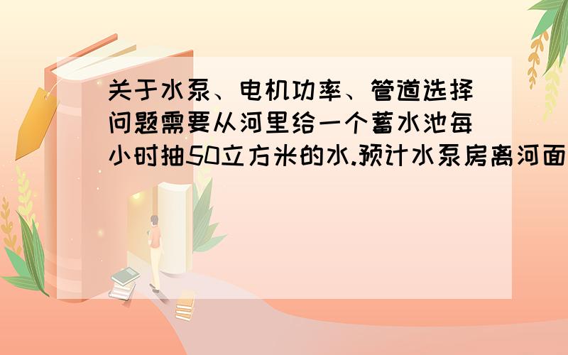 关于水泵、电机功率、管道选择问题需要从河里给一个蓄水池每小时抽50立方米的水.预计水泵房离河面距离10米,高度差1米；水泵房离蓄水池距离400米,高度差10米；准备铺设PVC给水管.想请问