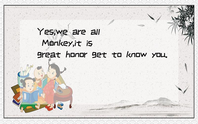 Yes,we are all Monkey,it is great honor get to know you.