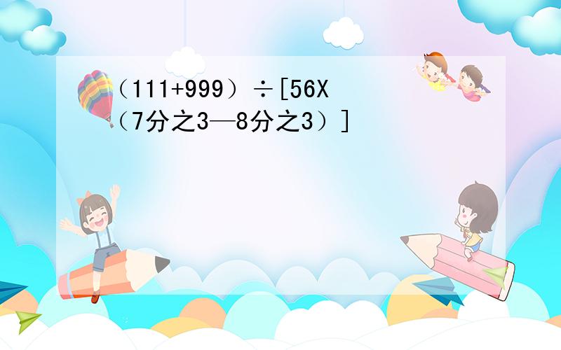 （111+999）÷[56X（7分之3—8分之3）]