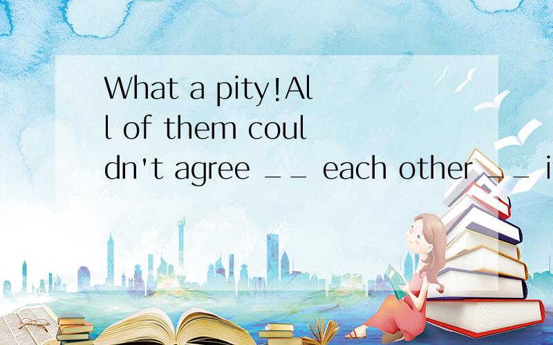 What a pity!All of them couldn't agree __ each other __ it.A.to,about B.with,of C.with,about D.to,on选什么,为什么?