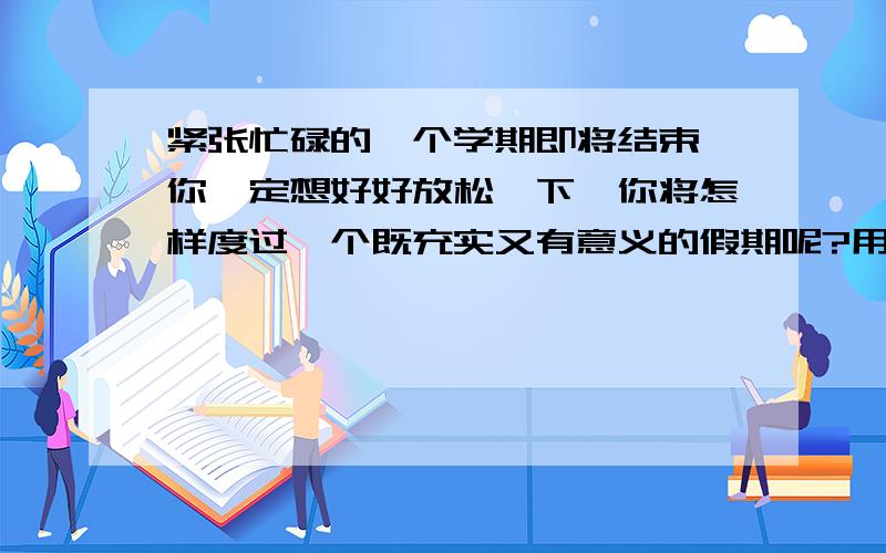 紧张忙碌的一个学期即将结束,你一定想好好放松一下,你将怎样度过一个既充实又有意义的假期呢?用英语最好是有分段嘚.