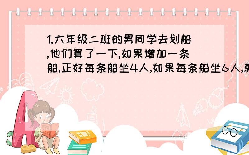 1.六年级二班的男同学去划船,他们算了一下,如果增加一条船,正好每条船坐4人,如果每条船坐6人,就会空出一条船.六年级二班共有男生多少人?2.一列客车车长280米,一列货车车长200米,在平行的