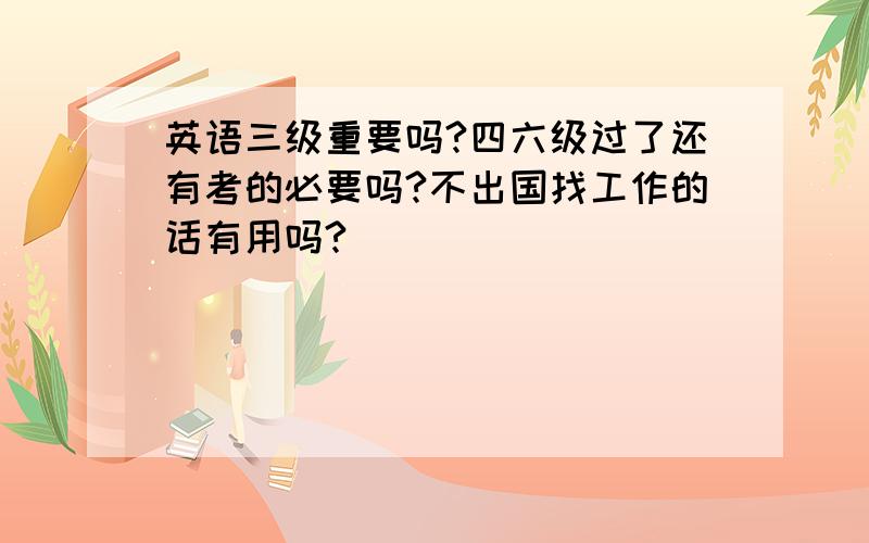 英语三级重要吗?四六级过了还有考的必要吗?不出国找工作的话有用吗?