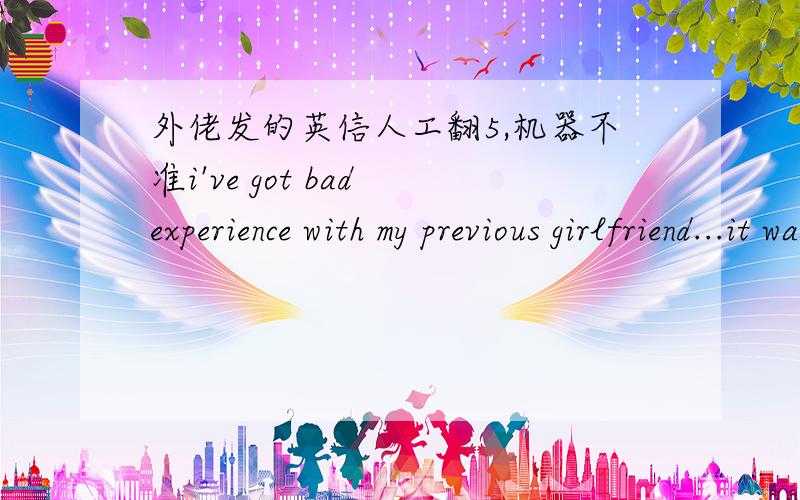 外佬发的英信人工翻5,机器不准i've got bad experience with my previous girlfriend...it was two years ago...so i loved her,i always presented her flowers and presents...spend time to make her happy,spent money for her...but she made a look