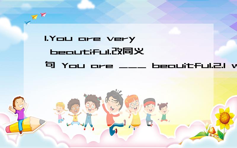 1.You are very beautiful.改同义句 You are ___ beauitful.2.I want to go to see films.I want ___.