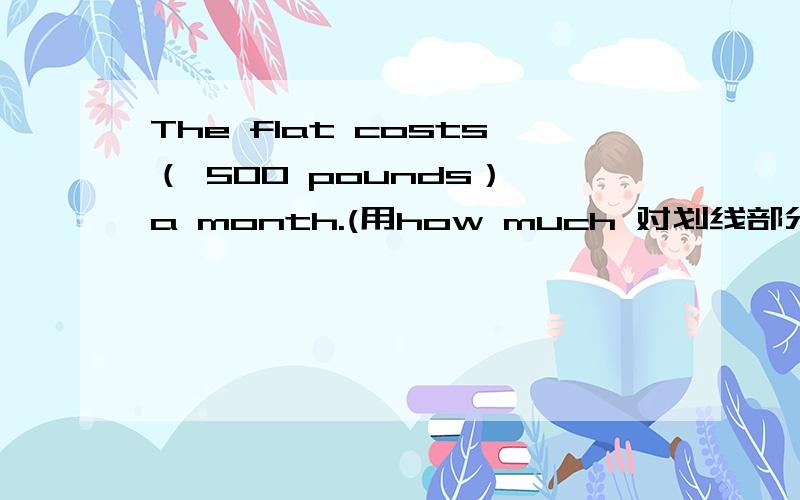 The flat costs（ 500 pounds） a month.(用how much 对划线部分提问）