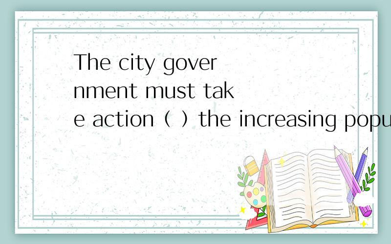 The city government must take action（ ）the increasing populating.A.to controlB.controllingC.controlsD.controlled