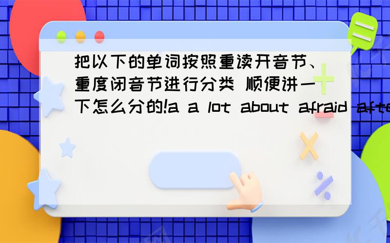 把以下的单词按照重读开音节、重度闭音节进行分类 顺便讲一下怎么分的!a a lot about afraid after afternoonagain ageallallrighta.m.amanandanimalantanyapplearearen't=are notarmaskatat homeauntbabybackbagbananabebe free be fr