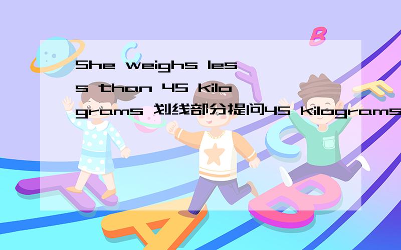She weighs less than 45 kilograms 划线部分提问45 kilograms 是划线部分 — —does she weigh?