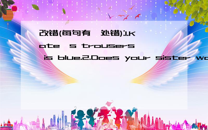 改错(每句有一处错):1.Kate's trousers is blue.2.Does your sister watches TV every evening?