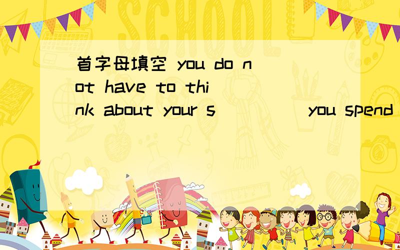 首字母填空 you do not have to think about your s_____you spend a lot of time on the computer because being on the computer keeps you busy and and you do not have to think about your s_____