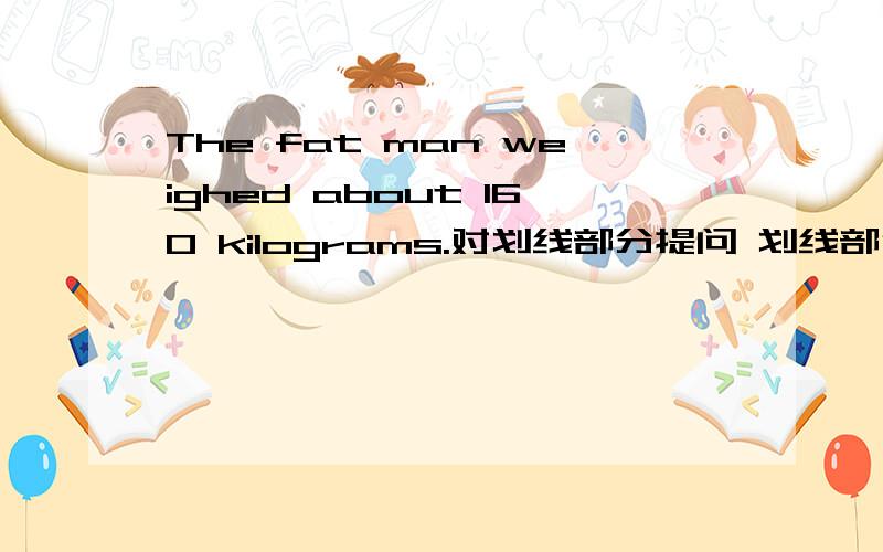 The fat man weighed about 160 kilograms.对划线部分提问 划线部分：about 160 kilograms（ ） （ ）did the fat man（ ( ) ( ） kilograms did the fat man（ （ ）（ ) the ( )of the fat man?