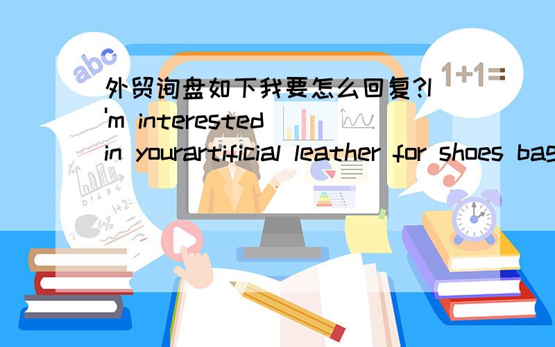 外贸询盘如下我要怎么回复?I'm interested in yourartificial leather for shoes bag furniture etc1.artificial leather 2.different design,thickness,backing 3.best quality,quality and price 4.used in shoes sofa bag etcQuantity Needed:500 Meter/