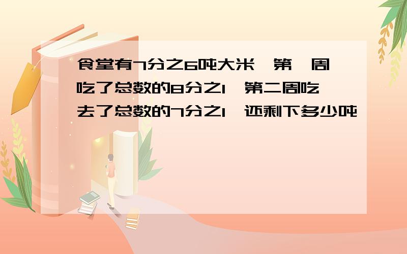 食堂有7分之6吨大米,第一周吃了总数的8分之1,第二周吃去了总数的7分之1,还剩下多少吨