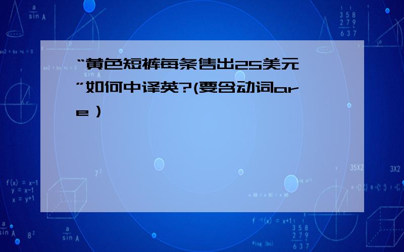 “黄色短裤每条售出25美元,”如何中译英?(要含动词are）