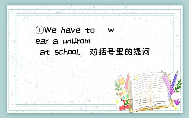 ①We have to (wear a unifrom) at school.(对括号里的提问）（ ） （ ） we have ( ) ( ） atschool?②Don,t　talk　in　the　reading　room．（改为同义句）（　）　（　）　in　the　reading　room．