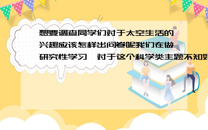 想要调查同学们对于太空生活的兴趣应该怎样出问卷呢我们在做研究性学习,对于这个科学类主题不知如何下手.我们的目的是研究同学们对太空的兴趣和了解,激发他们探索的热情.