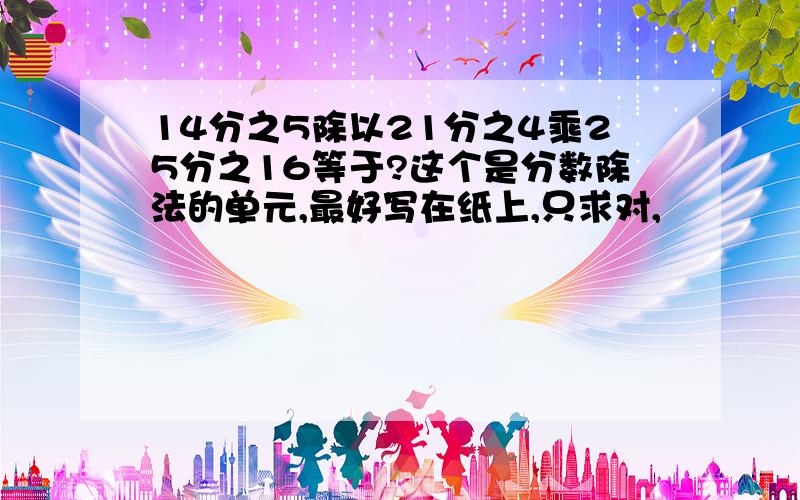 14分之5除以21分之4乘25分之16等于?这个是分数除法的单元,最好写在纸上,只求对,