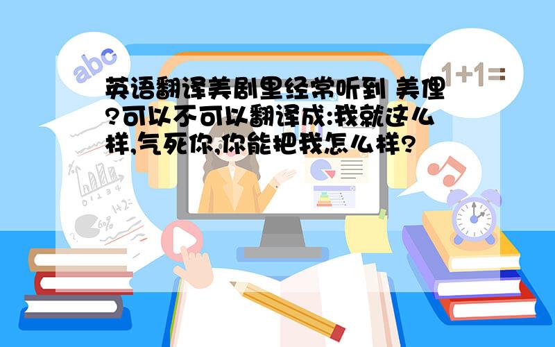 英语翻译美剧里经常听到 美俚?可以不可以翻译成:我就这么样,气死你,你能把我怎么样?