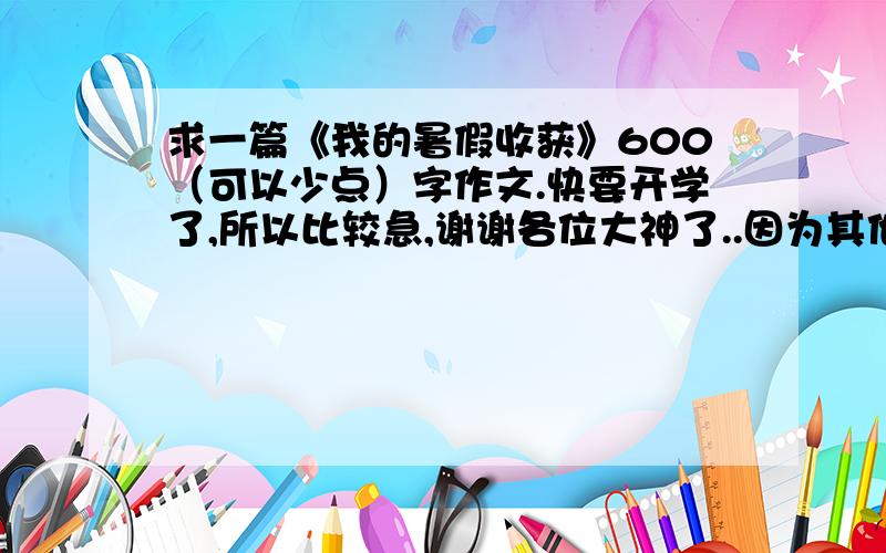 求一篇《我的暑假收获》600（可以少点）字作文.快要开学了,所以比较急,谢谢各位大神了..因为其他的文章我都看过了.所以尽量不要搬过来的...我相信你们.谢谢了,好的话我可以加分..谢谢谢