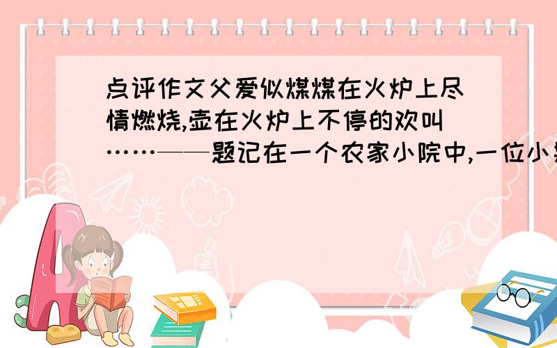 点评作文父爱似煤煤在火炉上尽情燃烧,壶在火炉上不停的欢叫……——题记在一个农家小院中,一位小男孩跟在一位中年人身后,不知在嘀咕什么.“让我进去,让我进去嘛,我就吃一点.”男孩说