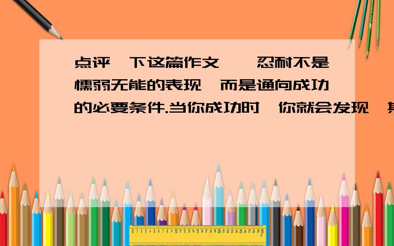 点评一下这篇作文　　忍耐不是懦弱无能的表现,而是通向成功的必要条件.当你成功时,你就会发现,其实忍耐也是一种美丽.　　忍耐是一种美丽.　　当春天的第一缕阳光射向大地,小草欣慰的